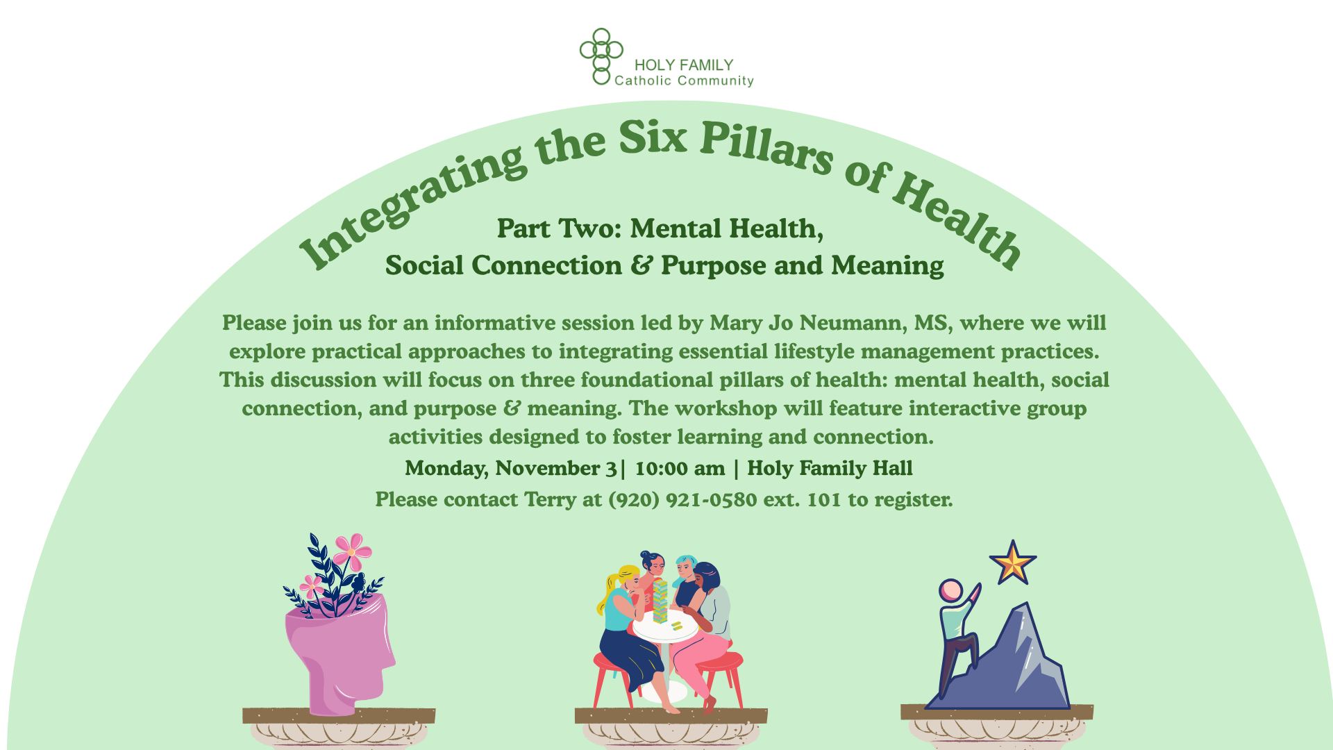 Please join us at 10:00 am on Monday, November 3 in Holy Family Hall for an informative session led by Mary Jo Neumann, MS, where we will explore practical approaches to integrating essential lifestyle management practices. This discussion will focus on three foundational pillars of health: mental health, social connection, and purpose and meaning. The workshop will feature interactive group activities designed to foster learning and connection. To register, please contact Terry at (920) 921-0580 ext. 101.